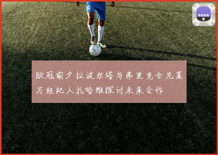 欧冠前夕拉波尔塔与弗里克会见莱万经纪人扎哈维探讨未来合作