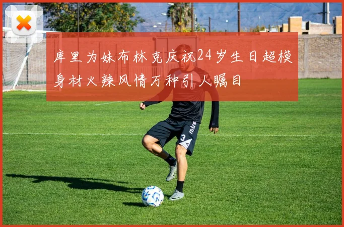 库里为妹布林克庆祝24岁生日超模身材火辣风情万种引人瞩目