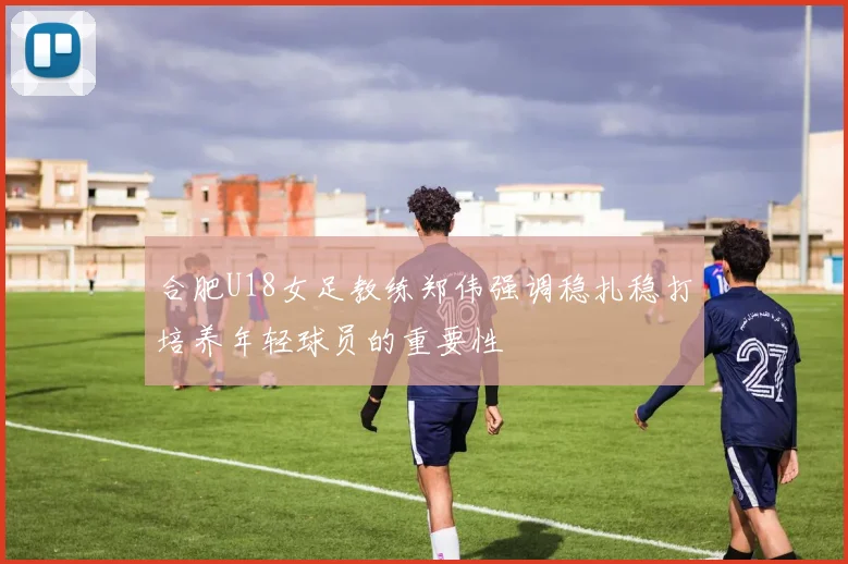 合肥U18女足教练郑伟强调稳扎稳打培养年轻球员的重要性