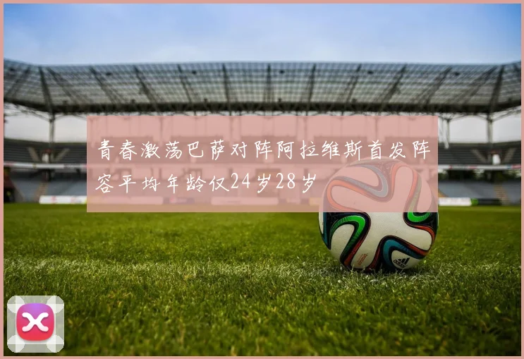 青春激荡巴萨对阵阿拉维斯首发阵容平均年龄仅24岁28岁