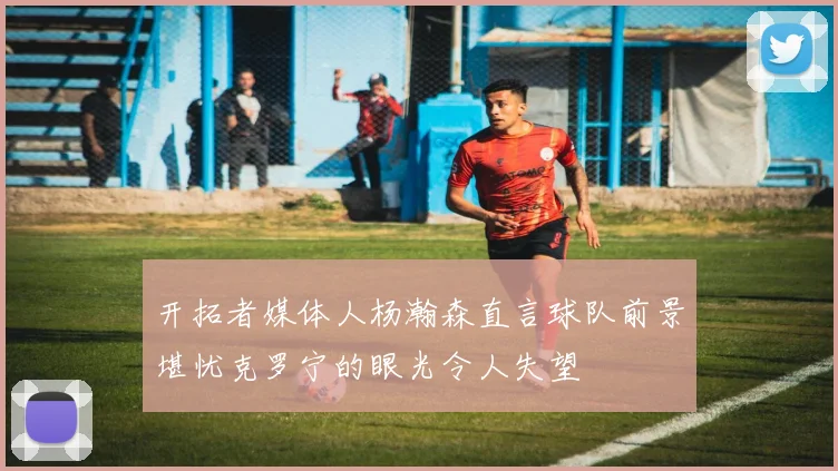 开拓者媒体人杨瀚森直言球队前景堪忧克罗宁的眼光令人失望