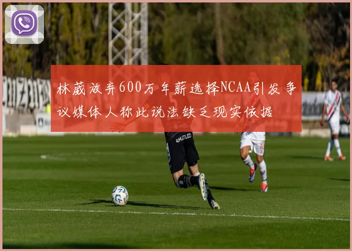 林葳放弃600万年薪选择NCAA引发争议媒体人称此说法缺乏现实依据