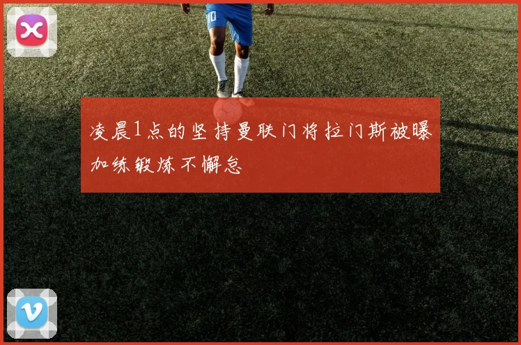 凌晨1点的坚持曼联门将拉门斯被曝加练锻炼不懈怠