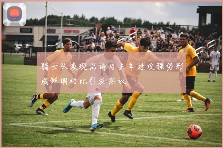 骑士队表现离谱与去年进攻强势形成鲜明对比引发热议