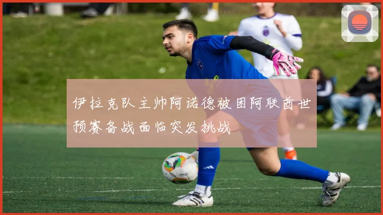 伊拉克队主帅阿诺德被困阿联酋世预赛备战面临突发挑战