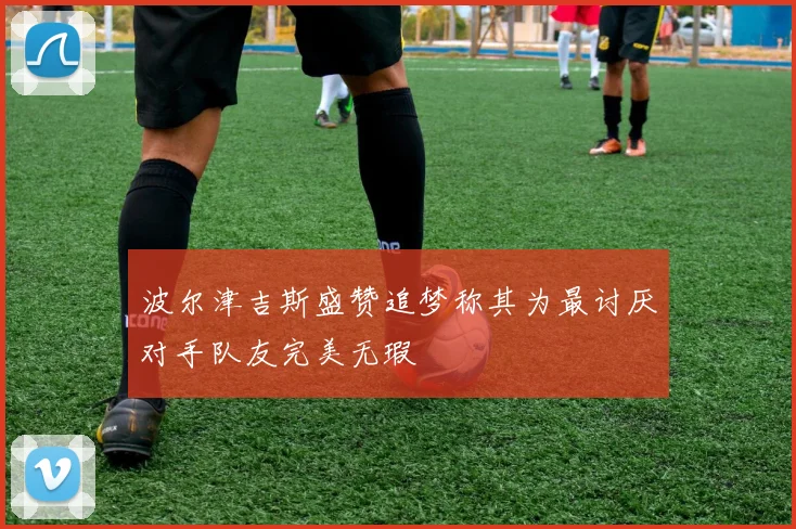 波尔津吉斯盛赞追梦称其为最讨厌对手队友完美无瑕
