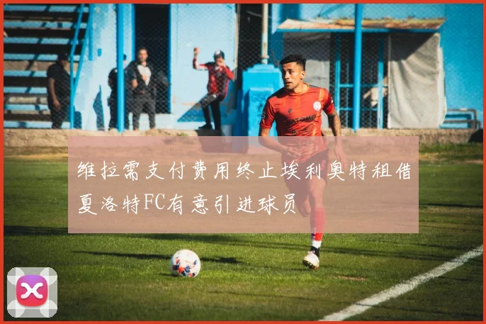 维拉需支付费用终止埃利奥特租借夏洛特FC有意引进球员