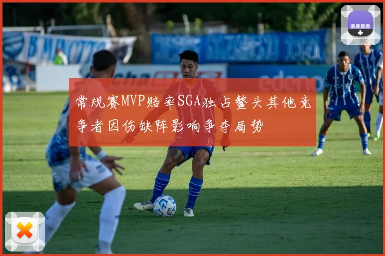 常规赛MVP赔率SGA独占鳌头其他竞争者因伤缺阵影响争夺局势