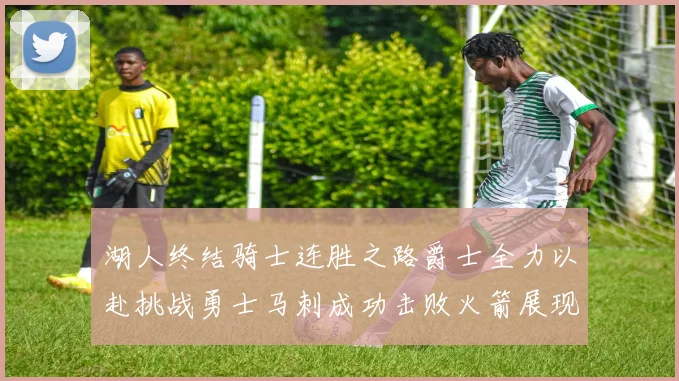 湖人终结骑士连胜之路爵士全力以赴挑战勇士马刺成功击败火箭展现实力