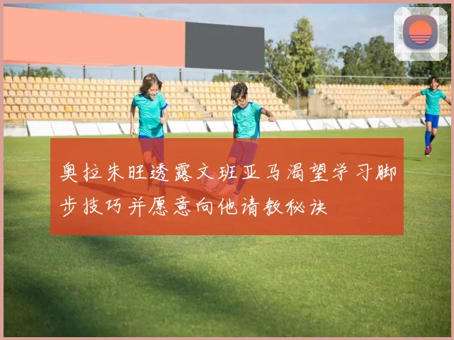 奥拉朱旺透露文班亚马渴望学习脚步技巧并愿意向他请教秘诀