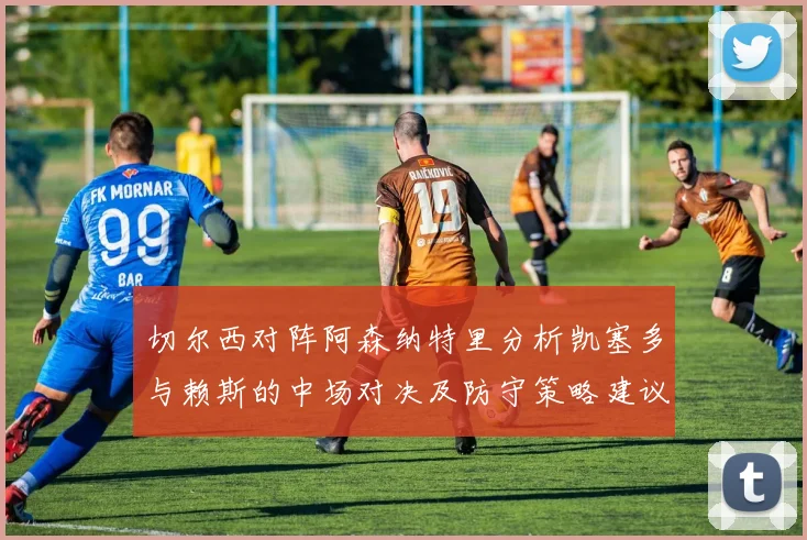 切尔西对阵阿森纳特里分析凯塞多与赖斯的中场对决及防守策略建议