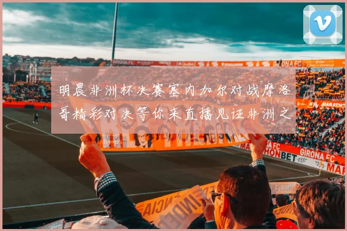 明晨非洲杯决赛塞内加尔对战摩洛哥精彩对决等你来直播见证非洲之王的诞生