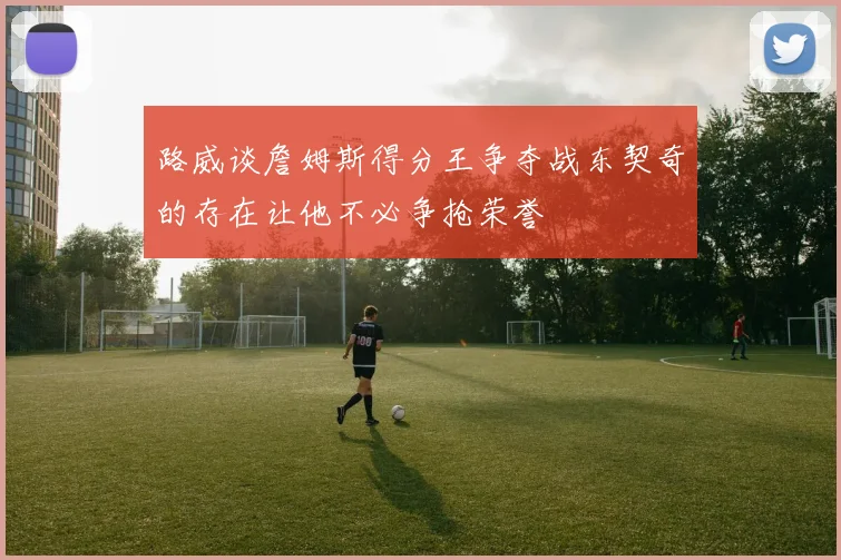 路威谈詹姆斯得分王争夺战东契奇的存在让他不必争抢荣誉