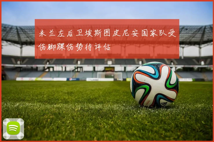 米兰左后卫埃斯图皮尼安国家队受伤脚踝伤势待评估