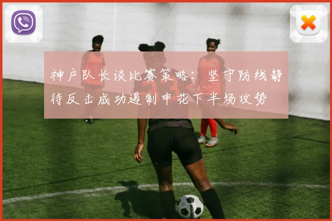 神户队长谈比赛策略：坚守防线静待反击成功遏制申花下半场攻势