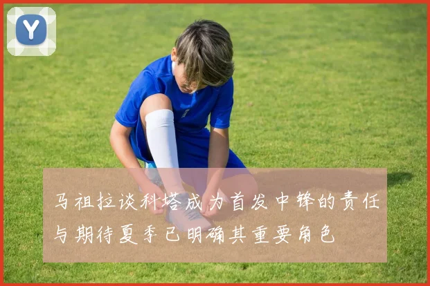 马祖拉谈科塔成为首发中锋的责任与期待夏季已明确其重要角色