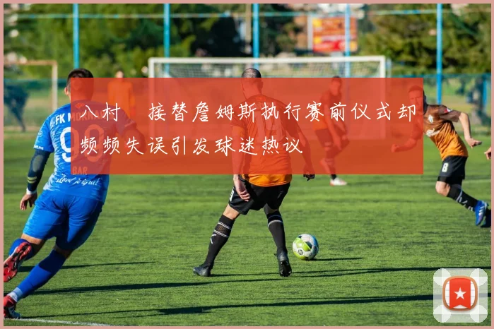八村塁接替詹姆斯执行赛前仪式却频频失误引发球迷热议