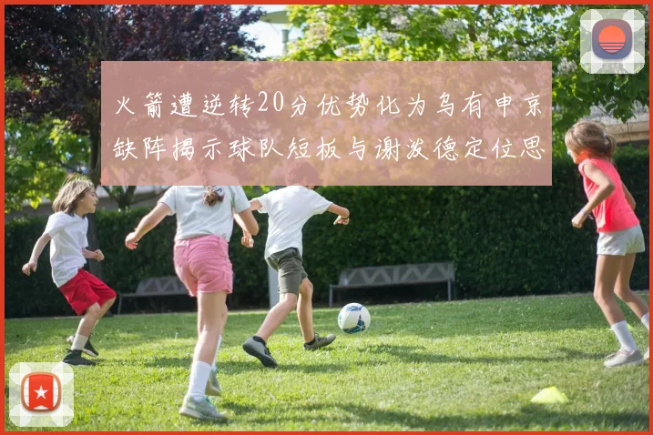 火箭遭逆转20分优势化为乌有申京缺阵揭示球队短板与谢泼德定位思考