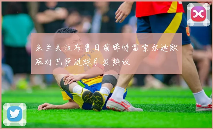 米兰关注布鲁日前锋特雷索尔迪欧冠对巴萨进球引发热议