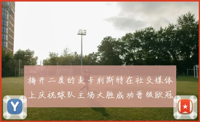 梅开二度的麦卡利斯特在社交媒体上庆祝球队主场大胜成功晋级欧冠16强
