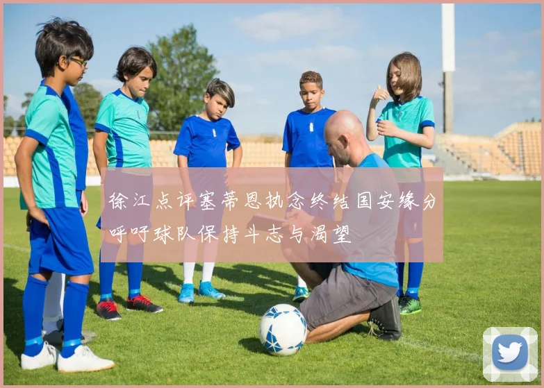 徐江点评塞蒂恩执念终结国安缘分呼吁球队保持斗志与渴望