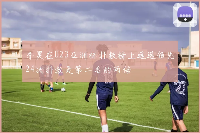 李昊在U23亚洲杯扑救榜上遥遥领先24次扑救是第二名的两倍