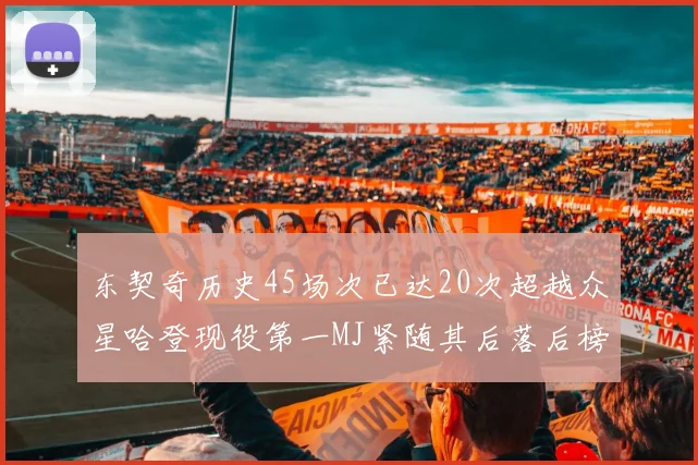 东契奇历史45场次已达20次超越众星哈登现役第一MJ紧随其后落后榜首100场