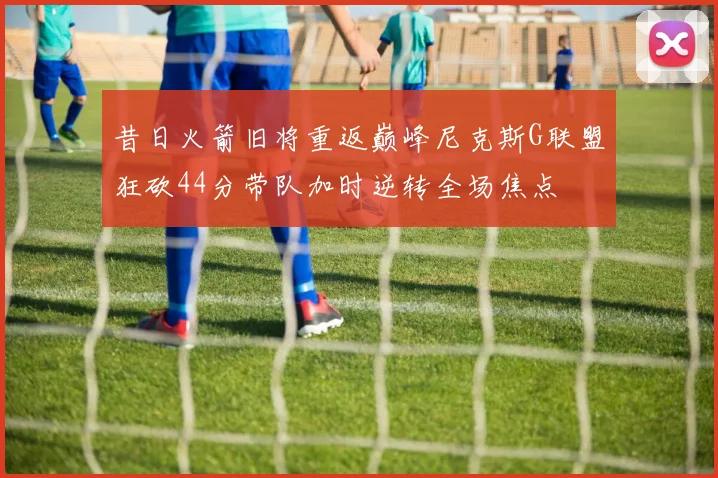 昔日火箭旧将重返巅峰尼克斯G联盟狂砍44分带队加时逆转全场焦点
