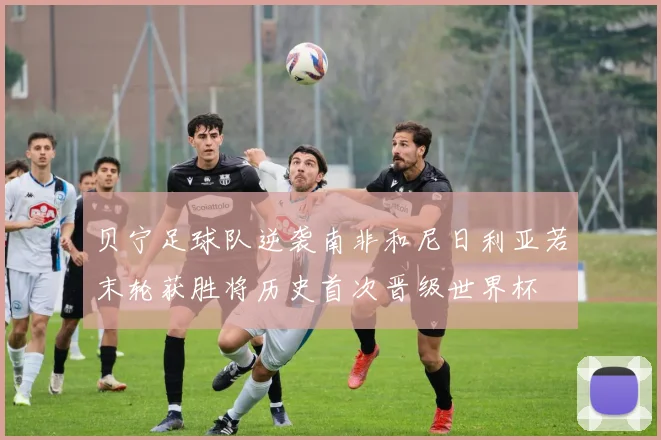 贝宁足球队逆袭南非和尼日利亚若末轮获胜将历史首次晋级世界杯