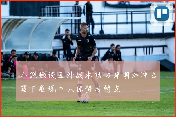小佩顿谈五外战术助力库明加冲击篮下展现个人优势与特点