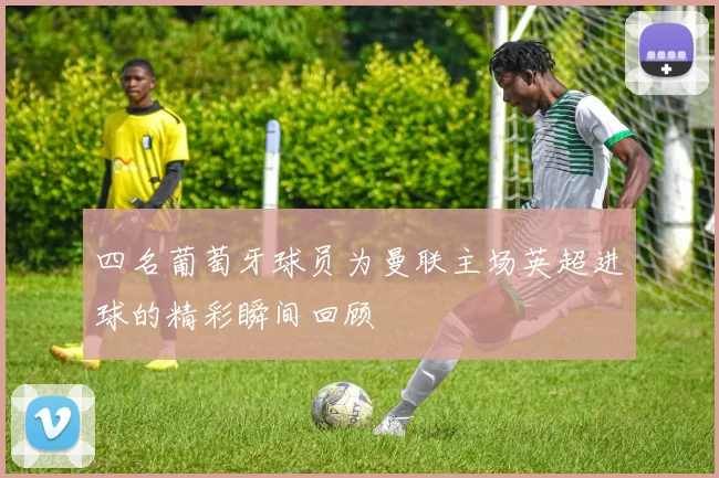 四名葡萄牙球员为曼联主场英超进球的精彩瞬间回顾