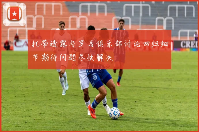 托蒂透露与罗马俱乐部讨论回归细节期待问题尽快解决