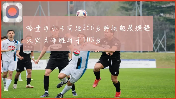 哈登与小卡同场256分钟快船展现强大实力净胜对手103分