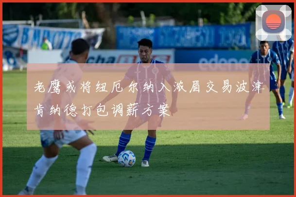 老鹰或将纽厄尔纳入浓眉交易波津肯纳德打包调薪方案