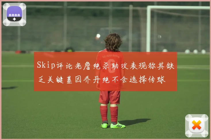 Skip评论老詹绝杀助攻表现称其缺乏关键基因乔丹绝不会选择传球
