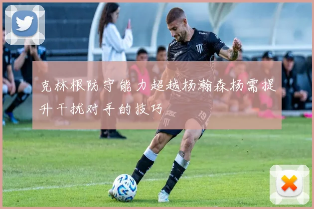 克林根防守能力超越杨瀚森杨需提升干扰对手的技巧