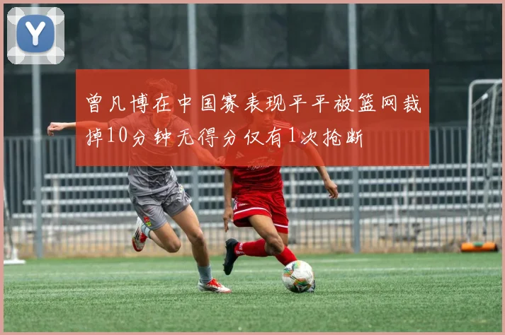 曾凡博在中国赛表现平平被篮网裁掉10分钟无得分仅有1次抢断