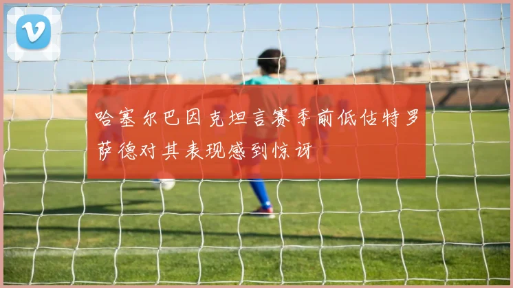 哈塞尔巴因克坦言赛季前低估特罗萨德对其表现感到惊讶