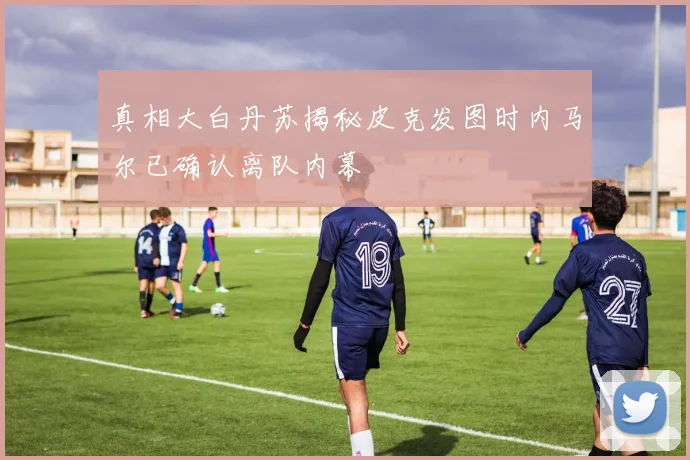真相大白丹苏揭秘皮克发图时内马尔已确认离队内幕