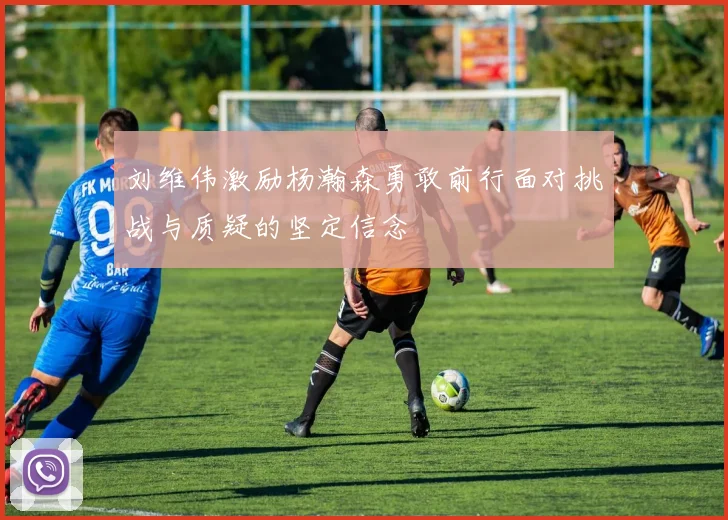 刘维伟激励杨瀚森勇敢前行面对挑战与质疑的坚定信念