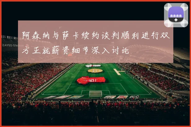 阿森纳与萨卡续约谈判顺利进行双方正就薪资细节深入讨论