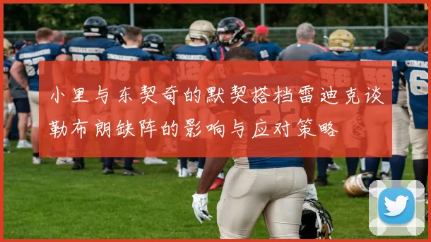 小里与东契奇的默契搭档雷迪克谈勒布朗缺阵的影响与应对策略