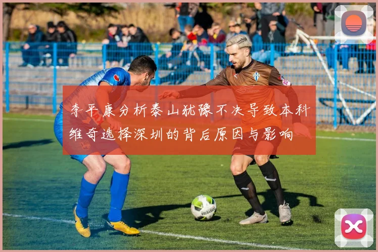 李平康分析泰山犹豫不决导致本科维奇选择深圳的背后原因与影响