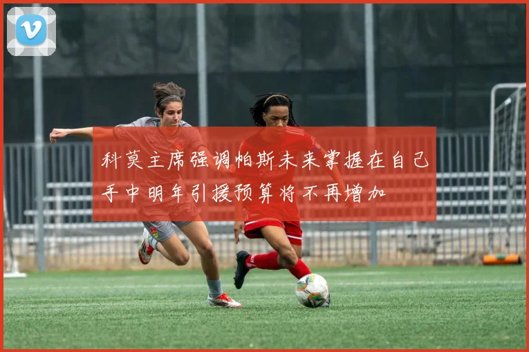 科莫主席强调帕斯未来掌握在自己手中明年引援预算将不再增加