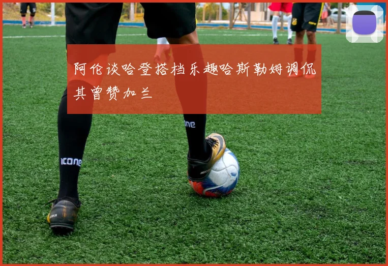 阿伦谈哈登搭档乐趣哈斯勒姆调侃其曾赞加兰